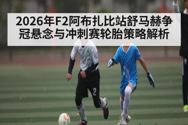 2026年F2阿布扎比站舒马赫争冠悬念与冲刺赛轮胎策略解析 - hth